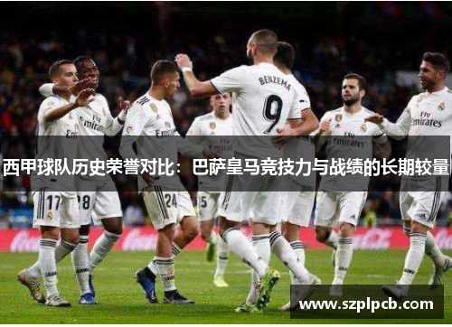西甲球队历史荣誉对比:巴萨皇马竞技力与战绩的长期较量 西甲球队历史荣誉对比:巴萨皇马竞技力与战绩的长期较量